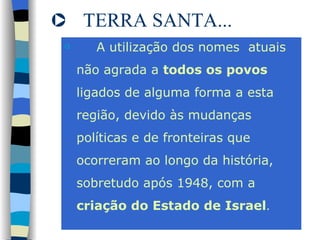 TERRA SANTA... A utilização dos nomes  atuais não agrada a  todos os povos  ligados de alguma forma a esta região, devido às mudanças políticas e de fronteiras que ocorreram ao longo da história, sobretudo após 1948, com a  criação do Estado de Israel . 