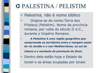 PALESTINA / PELISTIM Palestina,  não é nome bíblico Origina-se do nome:Terra dos Filisteus (Pelistim). Nome da província romana, por volta do século II d.C., durante o Império Romano. A Palestina é uma região geográfica que compreende os territórios entre a margem oeste do rio Jordão e o mar Mediterrâneo, ao sul do Líbano e a nordeste da península do Sinai.   Dentro dela estão hoje o Estado de Israel e as áreas ocupadas por Israel.   