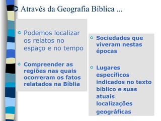 Através da Geografia Bíblica ... Podemos localizar os relatos no espaço e no tempo  Compreender as regiões nas quais ocorreram os fatos relatados na Bíblia Sociedades que viveram nestas épocas Lugares específicos indicados no texto bíblico e suas atuais localizações geográficas   