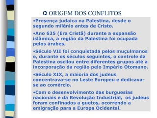 ORIGEM DOS CONFLITOS Presença judaica na Palestina, desde o segundo milênio antes de Cristo.  Ano 635 (Era Cristã) durante a expansão islâmica, a região da Palestina foi ocupada pelos árabes. Século VII foi conquistada pelos muçulmanos e, durante os séculos seguintes, o controle da Palestina oscilou entre diferentes grupos até a incorporação da região pelo Império Otomano.  Século XIX, a maioria dos judeus concentrava-se no Leste Europeu e dedicava-se ao comércio.  Com o desenvolvimento das burguesias nacionais e da Revolução Industrial,  os judeus foram confinados a guetos, ocorrendo a emigração para a Europa Ocidental. 