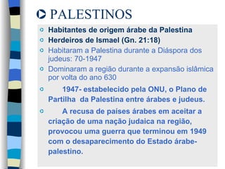 PALESTINOS Habitantes de origem árabe da Palestina Herdeiros de Ismael (Gn. 21:18) Habitaram a Palestina durante a Diáspora dos judeus: 70-1947 Dominaram a região durante a expansão islâmica por volta do ano 630 1947- estabelecido pela ONU, o Plano de Partilha  da Palestina entre árabes e judeus.  A recusa de países árabes em aceitar a criação de uma nação judaica na região, provocou uma guerra que terminou em 1949 com o desaparecimento do Estado árabe-palestino. 