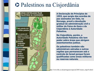 Palestinos na Cisjordânia http://www.bbc.co.uk/portuguese/especial/2001/meast_maps/8.shtml A Declaração de Princípios de 1993, que surgiu dos acordos de paz assinados em Oslo, na Noruega, prevê a devolução gradual da administração civil e militar da Faixa de Gaza e da Cisjordânia à Autoridade Palestina. Na Cisjordânia, porém, a Autoridade Palestina não tem poder sobre áreas que abrigam assentamentos judeus. Os palestinos também não administram estradas e outras regiões que permanecem sob o controle de Israel porque foram qualificadas como áreas militares ou reservas naturais . 