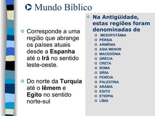 Mundo Bíblico  Corresponde a uma região que abrange os países atuais desde a  Espanha  até o  Irã  no sentido leste-oeste. Do norte da  Turquia  até o  Iêmem  e  Egito  no sentido norte-sul Na Antigüidade, estas regiões foram denominadas de MESOPOTÂMIA PÉRSIA ARMÊNIA ASIA MENOR MACEDÔNIA GRÉCIA CRETA ROMA SÍRIA FENÍCIA PALESTINA ARÁBIA EGITO ETIÓPIA LÍBIA 