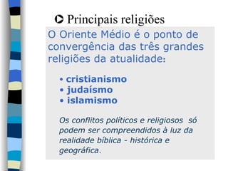 Principais religiões O Oriente Médio é o ponto de  convergência das três grandes religiões da atualidade :  cristianismo judaísmo islamismo Os conflitos políticos e religiosos  só podem ser compreendidos à luz da realidade bíblica - histórica e geográfica .  