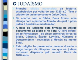 JUDAÍSMO Primeira  religião monoteista  da história, estabelecido por volta do ano 1320 a.C. Tem o criador do universo como o único Deus.  De acordo com a Bíblia, Deus firmou uma aliança com o patriarca Abraão, do qual o povo judeu é herdeiro e mantenedor.  A base do judaísmo está firmada no Antigo Testamento da Bíblia e no Torá . O Torá refere-se ao Pentateuco – os cinco primeiros livros da Bíblia, Gênesis, Êxodo, Levitico, Números e Deuteronômio - revelados a Moisés no monte Sinai. Esta religião foi preservada, mesmo durante o longo tempo da diáspora, em que os judeus estiveram dispersos pelo mundo. Cerca de 1878 anos. 