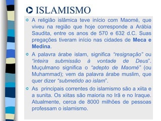 ISLAMISMO A religião islâmica teve início com Maomé, que viveu na região que hoje corresponde a Arábia Saudita, entre os anos de 570 e 632 d.C. Suas pregações tiveram início nas cidades de  Meca e Medina .  A palavra árabe islam, significa  “resignação”  ou  “inteira submissão à vontade de Deus ”. Muçulmano significa o  “adepto de Maomé”  (ou Muhammad); vem da palavra árabe muslim, que quer dizer  “submetido ao islam ”.  As  principais correntes do islamismo são a xiita e a sunita. Os xiitas são maioria no Irã e no Iraque. Atualmente, cerca de 8000 milhões de pessoas professam o islamismo.  