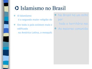 Islamismo no Brasil O  islamismo  é a segunda maior religião do mundo. Em todo o país existem mais de uma centena de mesquitas e salas de oração. Só em São Paulo, capital, se encontram cerca de 10 mesquitas, incluindo a primeira  edíficada  na América Latina, a mesquita Brasil na avenida do Estado, Centro da Cidade, que começou a ser construída em 1929. No Brasil há um milhão de muçulmanos espalhados  por  todo o território nacional.  As maiores comunidades se encontram nas cidades de São Paulo, Rio de Janeiro, Curitiba, Rio Grande do Sul e Foz do Iguaçu. 