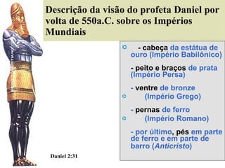 Descrição da visão do profeta Daniel por volta de 550a.C. sobre os Impérios Mundiais  - cabeça   da estátua de ouro (Império Babilônico) - peito e braços  de prata  (Império Persa) -  ventre  de bronze  (Império Grego) -  pernas  de ferro  (Império Romano) - por último , pés  em parte de ferro e em parte de barro ( Anticristo ) Daniel 2:31   