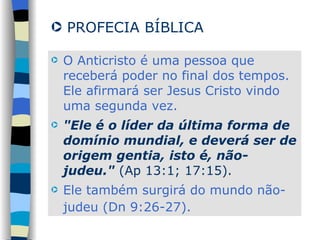 O Anticristo é uma pessoa que receberá poder no final dos tempos. Ele afirmará ser Jesus Cristo vindo uma segunda vez.  "Ele é o líder da última forma de domínio mundial, e deverá ser de origem gentia, isto é, não-judeu."  (Ap 13:1; 17:15).  Ele também surgirá do mundo não-judeu (Dn 9:26-27).   PROFECIA BÍBLICA 
