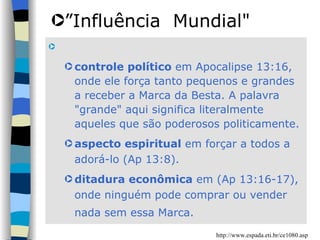 controle político  em Apocalipse 13:16, onde ele força tanto pequenos e grandes a receber a Marca da Besta. A palavra "grande" aqui significa literalmente aqueles que são poderosos politicamente.  aspecto espiritual  em forçar a todos a adorá-lo (Ap 13:8).  ditadura econômica  em (Ap 13:16-17), onde ninguém pode comprar ou vender nada sem essa Marca.   ” Influência  Mundial" http://www.espada.eti.br/ce1080.asp 