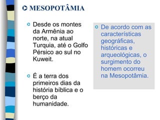 MESOPOTÂMIA Desde os montes da Armênia ao norte, na atual Turquia, até o Golfo Pérsico ao sul no Kuweit.  É a terra dos primeiros dias da história bíblica e o berço da humanidade.  De acordo com as características geográficas, históricas e arqueológicas, o surgimento do homem ocorreu na Mesopotâmia.   