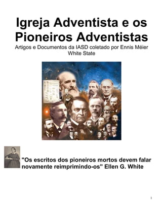 1 
Igreja Adventista e os Pioneiros Adventistas 
Artigos e Documentos da IASD coletado por Ennis Méier 
White State 
"Os escritos dos pioneiros mortos devem falar novamente reimprimindo-os" Ellen G. White 
 