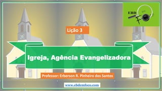 Igreja, Agência Evangelizadora
www.ebdemfoco.com
Professor: Erberson R. Pinheiro dos Santos
Lição 3
 