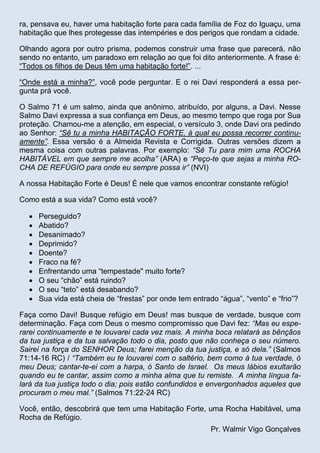 ra, pensava eu, haver uma habitação forte para cada família de Foz do Iguaçu, uma
habitação que lhes protegesse das intempéries e dos perigos que rondam a cidade.
Olhando agora por outro prisma, podemos construir uma frase que parecerá, não
sendo no entanto, um paradoxo em relação ao que foi dito anteriormente. A frase é:
“Todos os filhos de Deus têm uma habitação forte!”. ...
“Onde está a minha?”, você pode perguntar. E o rei Davi responderá a essa pergunta prá você.
O Salmo 71 é um salmo, ainda que anônimo, atribuído, por alguns, a Davi. Nesse
Salmo Davi expressa a sua confiança em Deus, ao mesmo tempo que roga por Sua
proteção. Chamou-me a atenção, em especial, o versículo 3, onde Davi ora pedindo
ao Senhor: “Sê tu a minha HABITAÇÃO FORTE, à qual eu possa recorrer continuamente”. Essa versão é a Almeida Revista e Corrigida. Outras versões dizem a
mesma coisa com outras palavras. Por exemplo: “Sê Tu para mim uma ROCHA
HABITÁVEL em que sempre me acolha” (ARA) e “Peço-te que sejas a minha ROCHA DE REFÚGIO para onde eu sempre possa ir” (NVI)
A nossa Habitação Forte é Deus! É nele que vamos encontrar constante refúgio!
Como está a sua vida? Como está você?











Perseguido?
Abatido?
Desanimado?
Deprimido?
Doente?
Fraco na fé?
Enfrentando uma “tempestade" muito forte?
O seu “chão” está ruindo?
O seu “teto” está desabando?
Sua vida está cheia de “frestas” por onde tem entrado “água”, “vento” e “frio”?

Faça como Davi! Busque refúgio em Deus! mas busque de verdade, busque com
determinação. Faça com Deus o mesmo compromisso que Davi fez: “Mas eu esperarei continuamente e te louvarei cada vez mais. A minha boca relatará as bênçãos
da tua justiça e da tua salvação todo o dia, posto que não conheça o seu número.
Sairei na força do SENHOR Deus; farei menção da tua justiça, e só dela.” (Salmos
71:14-16 RC) / “Também eu te louvarei com o saltério, bem como à tua verdade, ó
meu Deus; cantar-te-ei com a harpa, ó Santo de Israel. Os meus lábios exultarão
quando eu te cantar, assim como a minha alma que tu remiste. A minha língua falará da tua justiça todo o dia; pois estão confundidos e envergonhados aqueles que
procuram o meu mal.” (Salmos 71:22-24 RC)
Você, então, descobrirá que tem uma Habitação Forte, uma Rocha Habitável, uma
Rocha de Refúgio.
Pr. Walmir Vigo Gonçalves

 