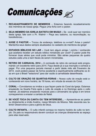 
1. RECADASTRAMENTO DE MEMBROS – Estamos fazendo recadastramento
dos membros de nossa igreja. Pegue uma ficha com o pastor.
2. SEJA MEMBRO DA IGREJA BATISTA EM MUQUI – Se você quer ser membro
desta igreja, fale com o Pr. Walmir – Peça seu batismo, ou reconciliação, ou
transferência...
3. AVISE O PASTOR – Trocou de endereço, telefone ou e-mail? Avise o pastor!
Mantenha seus dados sempre atualizados no cadastro de membros da igreja!
4. ESTUDOS BÍBLICOS NO LAR – Você tem algum amigo / vizinho / conhecido
que aceitaria receber um estudo bíblico ministrado por você? O pastor pode lhe
fornecer duas séries que você pode ministrar. São séries pequenas de quatro
estudos cada uma e bem fáceis de serem ministradas.
5. RETIRO DE CARNAVAL 2014 – A comissão de retiro de carnaval está programando um excelente retiro para 2014. Faça desde já a sua inscrição e comece a
pagar. Por uma pequena parcela mensal a partir deste mês até Fevereiro de
2014, você poderá passar de forma excelente e espiritualmente edificante os dias em que o Brasil "estaciona" para dar vazão à carnalidade desenfreada.
6. CULTO DE ORAÇÃO ÀS QUARTAS-FEIRAS – Nosso culto de oração está acontecendo em novo horário, às 19 horas, em virtude do ensaio do Coral.
7. CORAL – Convidamos os irmãos a que façam parte do Coral da Igreja. Estamos
ensaiando na Quarta Feira após o culto de oração e no Domingo após o culto
matinal. Já estamos ensaiando músicas para o aniversário da igreja e em breve
começaremos a ensaiar a cantata de Natal.
8. SE VOCÊ TOCA OU CANTA OU TEM INTERESSE... – Apresente-se ao pastor
ou diretamente a irmão Avelino, nosso Ministro de Música. Não esconda seu talento! Desenvolva-o para a glória de Deus.
9. CULTO INFANTIL – O culto infantil começa no mesmo horário do culto no templo. Os pais ou responsáveis devem conduzir as crianças diretamente ao espaço
para elas reservado.

 