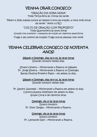 VENHA ORAR CONOSCO!
“ORAÇÃO DA HORA NONA”
Toda Terça-feira às 3 horas da tarde.
“Pedro e João subiam juntos ao templo à hora da oração, a nona (três horas
da tarde.” (Atos 3:1 RC)
“CULTO DE ORAÇÃO COM PROPÓSITO”
Toda Quarta-feira às 19:00 horas

(Oração com propósito = campanha de oração por objetivos específicos)

Traga o seu motivo de oração! Traga outras pessoas com você!

VENHA CELEBRAR CONOSCO OS NOVENTA
ANOS!
Sábado e Domingo, dias 02 e 03, às 19:30 horas
Estarão conosco nestes dias:
Silvano Oliveira – Ministrando a Palavra no Sábado;
Pr. Jorge Silveira – Ministrando a Palavra no Domingo;
Banda Musical Primeiro Passo – em ambos os dias.
Sábado e Domingo, dias 09 e 10, às 19:30 horas
Estarão conosco nestes dias:
Pr. Sandro Zanotelli – Ministrando a Palavra em ambos os dias;
Cantora Susana Hoffmann em ambos os dias;
Grupo Coral e de cânticos local.
Domingo, dia 17 às 19:30 horas
Estará conosco:
Pr. Vítor Vargas – Ministrando a Palavra.
Domingo, dia 24 às 19:30 horas
Estará conosco:
Pr. Leonardo Davi – Ministrando a Palavra.

 