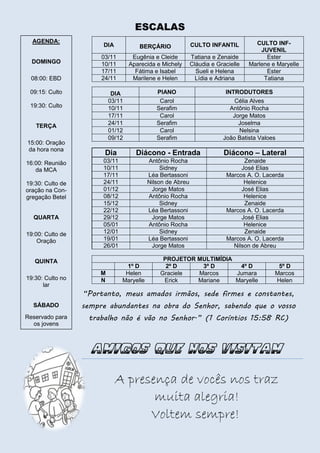 ESCALAS
AGENDA:

DOMINGO
08:00: EBD

DIA

BERÇÁRIO

CULTO INFANTIL

03/11
10/11
17/11
24/11

Eugênia e Cleide
Aparecida e Michely
Fátima e Isabel
Marilene e Helen

Tatiana e Zenaide
Cláudia e Gracielle
Sueli e Helena
Lídia e Adriana

09:15: Culto
19:30: Culto
TERÇA
15:00: Oração
da hora nona
16:00: Reunião
da MCA
19:30: Culto de
oração na Congregação Betel
QUARTA
19:00: Culto de
Oração

SÁBADO
Reservado para
os jovens

INTRODUTORES
Célia Alves
Antônio Rocha
Jorge Matos
Joselma
Nelsina
João Batista Valoes

Dia

Diácono - Entrada

Diácono – Lateral

03/11
10/11
17/11
24/11
01/12
08/12
15/12
22/12
29/12
05/01
12/01
19/01
26/01

Antônio Rocha
Sidney
Léa Bertassoni
Nilson de Abreu
Jorge Matos
Antônio Rocha
Sidney
Léa Bertassoni
Jorge Matos
Antônio Rocha
Sidney
Léa Bertassoni
Jorge Matos

Zenaide
José Elias
Marcos A. O. Lacerda
Helenice
José Elias
Helenice
Zenaide
Marcos A. O. Lacerda
José Elias
Helenice
Zenaide
Marcos A. O. Lacerda
Nilson de Abreu

QUINTA
19:30: Culto no
lar

PIANO
Carol
Serafim
Carol
Serafim
Carol
Serafim

DIA
03/11
10/11
17/11
24/11
01/12
09/12

CULTO INFJUVENIL
Ester
Marlene e Maryelle
Ester
Tatiana

M
N

1º D
Helen
Maryelle

PROJETOR MULTIMÍDIA
2º D
3º D
4º D
Graciele
Marcos
Jumara
Erick
Mariane
Maryelle

5º D
Marcos
Helen

“Portanto, meus amados irmãos, sede firmes e constantes,
sempre abundantes na obra do Senhor, sabendo que o vosso
trabalho não é vão no Senhor.” (1 Coríntios 15:58 RC)

A presença de vocês nos traz
muita alegria!
Voltem sempre!

 