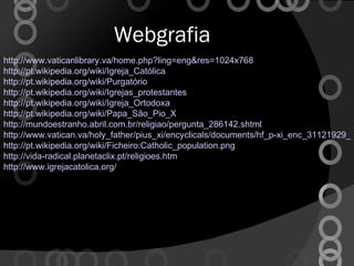 Webgrafia http://www.vaticanlibrary.va/home.php?ling=eng&res=1024x768 http://pt.wikipedia.org/wiki/Igreja_Católica http://pt.wikipedia.org/wiki/Purgatório http://pt.wikipedia.org/wiki/Igrejas_protestantes http://pt.wikipedia.org/wiki/Igreja_Ortodoxa http://pt.wikipedia.org/wiki/Papa_São_Pio_X http://mundoestranho.abril.com.br/religiao/pergunta_286142.shtml http://www.vatican.va/holy_father/pius_xi/encyclicals/documents/hf_p-xi_enc_31121929_divini-illius-magistri_po.html http://pt.wikipedia.org/wiki/Ficheiro:Catholic_population.png http://vida-radical.planetaclix.pt/religioes.htm http://www.igrejacatolica.org/ 