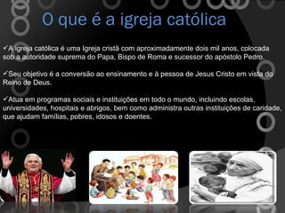 O que é a igreja católica A igreja católica é uma Igreja cristã com aproximadamente dois mil anos, colocada sob a autoridade suprema do Papa, Bispo de Roma e sucessor do apóstolo Pedro. Seu objetivo é a conversão ao ensinamento e à pessoa de Jesus Cristo em vista do Reino de Deus. Atua em programas sociais e instituições em todo o mundo, incluindo escolas, universidades, hospitais e abrigos, bem como administra outras instituições de caridade, que ajudam famílias, pobres, idosos e doentes. 