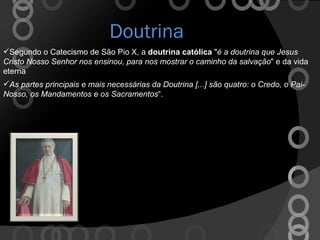 Doutrina As partes principais e mais necessárias da Doutrina [...] são quatro: o Credo, o Pai-Nosso, os Mandamentos e os Sacramentos “. Segundo o Catecismo de São Pio X, a  doutrina católica  " é a doutrina que Jesus Cristo Nosso Senhor nos ensinou, para nos mostrar o caminho da salvação " e da vida eterna 