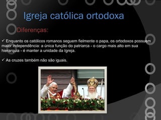 Igreja católica ortodoxa Diferenças: Enquanto os católicos romanos seguem fielmente o papa, os ortodoxos possuem maior independência: a única função do patriarca - o cargo mais alto em sua hierarquia - é manter a unidade da Igreja. As cruzes também não são iguais. 