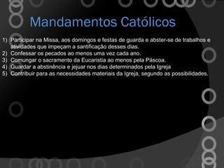 Mandamentos Católicos Participar na Missa, aos domingos e festas de guarda e abster-se de trabalhos e atividades que impeçam a santificação desses dias.  Confessar os pecados ao menos uma vez cada ano. Comungar o sacramento da Eucaristia ao menos pela Páscoa. Guardar a abstinência e jejuar nos dias determinados pela Igreja Contribuir para as necessidades materiais da Igreja, segundo as possibilidades. 
