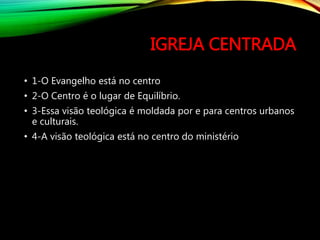 IGREJA CENTRADA
• 1-O Evangelho está no centro
• 2-O Centro é o lugar de Equilíbrio.
• 3-Essa visão teológica é moldada por e para centros urbanos
e culturais.
• 4-A visão teológica está no centro do ministério
 