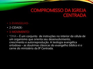 COMPROMISSO DA IGREJA
CENTRADA
• 1-EVANGELHO-
• 2-CIDADE-
• 3-MOVIMENTO-
• *DNA – É um conjunto de instruções no interior da célula de
um organismo que orienta seu desenvolvimento,
crescimento e autorreprodução. A teologia evangélica
ortodoxa – as doutrinas clássicas do evangelho bíblico é o
cerne do ministério da IP Centrada.
 
