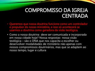 COMPROMISSO DA IGREJA
CENTRADA
• Queremos que nossa doutrina funcione como um controlador
e propulsor do nosso ministério, e isso só acontecerá se
usarmos a doutrina como geradora da visão teológica.
• Como a nossa doutrina deve ser comunicada e incorporada
em nossa cidade hoje? Nossa respostas- nossa visão
teológica – são o DNA que nos capacita a escolher ou
desenvolver modalidades de ministério não apenas com
nossos compromissos doutrinários, mas que se adaptem ao
nosso tempo, lugar e cultura
 