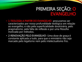 PRIMEIRA SEÇÃO: O
EVANGELHO
• 1-TEOLOGIA A PARTIR DO EVANGELHO- procuramos ser
caracterizados por nossa profundidade teológica em relação
ao evangelho, e não pela superficialidade doutrinária, pelo
pragmatismo, pela falta de reflexão e por uma filosofia
motivada por métodos.
• 2-RENOVAÇÃO PELO EVANGELHO- Uma dose de graça é
constante aplicada a tudo, para que o ministério não seja
marcado pelo legalismo nem pelo intelectualismo frio.
 