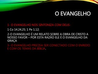 O EVANGELHO
1- O EVANGELHO NOS SINTONIZA COM DEUS-
1 Co 14.24,25; 1 Pe 1.12;
2-O EVANGELHO É UM RELATO SOBRE A OBRA DE CRISTO A
NOSSO FAVOR – POR ESTA RAZÃO ELE É O EVANGELHO DA
GRAÇA
3- O EVANGELHO PRECISA SER CONECTADO COM O ENREDO
E COM OS TEMAS DA BÍBLIA.
 