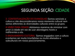 SEGUNDA SEÇÃO: CIDADE
3- CONTEXTUALIZAÇÃO DO EVANGELHO-Somos sensíveis a
cultura e não desconsideramos nosso momento cultural nem
somos diferentes às diversidades culturais entre os grupos.
4-VISÃO PARA CIDADE-Adotamos maneiras de ministrar com
amor à cidade em vez de usar abordagens hostis e
indiferentes a ela.
5-ENGAJAMENTO CULTURAL- Somos engajados com a cultura
e evitamos ser muito triunfalistas ou muito afastados e
subculturais em nosso posicionamento.
 