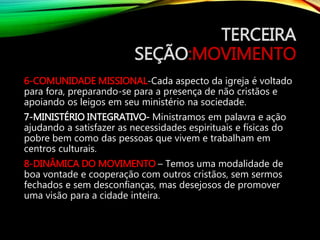 TERCEIRA
SEÇÃO:MOVIMENTO
6-COMUNIDADE MISSIONAL-Cada aspecto da igreja é voltado
para fora, preparando-se para a presença de não cristãos e
apoiando os leigos em seu ministério na sociedade.
7-MINISTÉRIO INTEGRATIVO- Ministramos em palavra e ação
ajudando a satisfazer as necessidades espirituais e físicas do
pobre bem como das pessoas que vivem e trabalham em
centros culturais.
8-DINÂMICA DO MOVIMENTO – Temos uma modalidade de
boa vontade e cooperação com outros cristãos, sem sermos
fechados e sem desconfianças, mas desejosos de promover
uma visão para a cidade inteira.
 