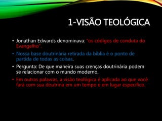1-VISÃO TEOLÓGICA
• Jonathan Edwards denominava: “os códigos de conduta do
Evangelho”.
• Nossa base doutrinária retirada da bíblia é o ponto de
partida de todas as coisas.
• Pergunta: De que maneira suas crenças doutrinária podem
se relacionar com o mundo moderno.
• Em outras palavras, a visão teológica é aplicada ao que você
fará com sua doutrina em um tempo e em lugar específico.
 