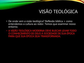 VISÃO TEOLÓGICA
• De onde vem a visão teológica? Reflexão bíblica + como
entendemos a cultura ao redor. Temos que examinar nosso
entorno.
• A VISÃO TEOLÓGICA MODERNA DEVE BUSCAR LEVAR TODO
O CONHECIMENTO DE DEUS À SOCIEDADE DE SUA ÉPOCA
PARA QUE SUA ÉPOCA SEJA TRANSFORMADA.
 