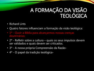 A FORMAÇÃO DA VISÃO
TEOLÓGICA
• Richard Lints
• Quatro fatores influenciam a formação da visão teológica:
• 1º - Ouvir a Bíblia para alcançarmos nossas crenças
doutrinárias;
• 2º - Refletir sobre a cultura – quais os seus impulsos devem
ser validados e quais devem ser criticados.
• 3º - A nossa própria Compreensão da Razão-
• 4º - O papel da tradição teológica-
 
