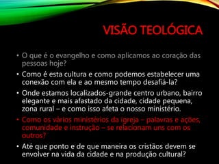 VISÃO TEOLÓGICA
• O que é o evangelho e como aplicamos ao coração das
pessoas hoje?
• Como é esta cultura e como podemos estabelecer uma
conexão com ela e ao mesmo tempo desafiá-la?
• Onde estamos localizados-grande centro urbano, bairro
elegante e mais afastado da cidade, cidade pequena,
zona rural – e como isso afeta o nosso ministério.
• Como os vários ministérios da igreja – palavras e ações,
comunidade e instrução – se relacionam uns com os
outros?
• Até que ponto e de que maneira os cristãos devem se
envolver na vida da cidade e na produção cultural?
 