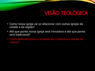 VISÃO TEOLÓGICA
• Como nossa igreja vai se relacionar com outras igrejas da
cidade e da região?
• Até que ponto nossa igreja será inovadora e até que ponto
será tradicional?
• Como defenderemos a verdade do cristianismo diante da
cultura?
 