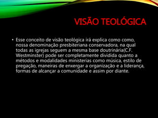VISÃO TEOLÓGICA
• Esse conceito de visão teológica irá explica como como,
nossa denominação presbiteriana conservadora, na qual
todas as igrejas seguem a mesma base doutrinária(C.F.
Westminster) pode ser completamente dividida quanto a
métodos e modalidades ministerias como música, estilo de
pregação, maneiras de enxergar a organização e a liderança,
formas de alcançar a comunidade e assim por diante.
 