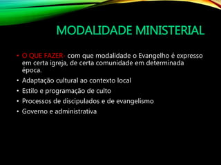 MODALIDADE MINISTERIAL
• O QUE FAZER- com que modalidade o Evangelho é expresso
em certa igreja, de certa comunidade em determinada
época.
• Adaptação cultural ao contexto local
• Estilo e programação de culto
• Processos de discipulados e de evangelismo
• Governo e administrativa
 