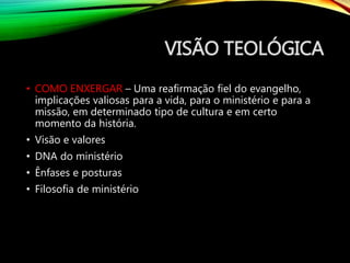 VISÃO TEOLÓGICA
• COMO ENXERGAR – Uma reafirmação fiel do evangelho,
implicações valiosas para a vida, para o ministério e para a
missão, em determinado tipo de cultura e em certo
momento da história.
• Visão e valores
• DNA do ministério
• Ênfases e posturas
• Filosofia de ministério
 