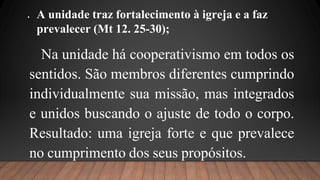  A unidade traz fortalecimento à igreja e a faz
prevalecer (Mt 12. 25-30);
Na unidade há cooperativismo em todos os
sentidos. São membros diferentes cumprindo
individualmente sua missão, mas integrados
e unidos buscando o ajuste de todo o corpo.
Resultado: uma igreja forte e que prevalece
no cumprimento dos seus propósitos.
 