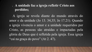  A unidade faz a igreja refletir Cristo aos
perdidos;
A igreja se revela diante do mundo através do
amor e da unidade (Jo 13. 34,35; Jo 17.21). Quando
a igreja vivencia o amor e a unidade requeridos por
Cristo, as pessoas são atraídas e impactadas pela
glória de Deus que é refletida pela igreja. Essa igreja
“cai na graça do povo” (At 2. 47).
 