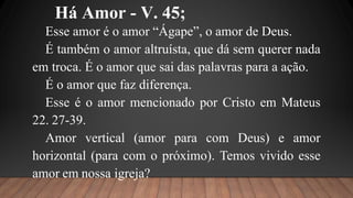 Há Amor - V. 45;
Esse amor é o amor “Ágape”, o amor de Deus.
É também o amor altruísta, que dá sem querer nada
em troca. É o amor que sai das palavras para a ação.
É o amor que faz diferença.
Esse é o amor mencionado por Cristo em Mateus
22. 27-39.
Amor vertical (amor para com Deus) e amor
horizontal (para com o próximo). Temos vivido esse
amor em nossa igreja?
 