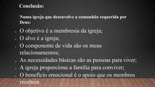 Conclusão:
 O objetivo é a membresia da igreja;
 O alvo é a igreja;
 O componente de vida são os meus
relacionamentos;
 As necessidades básicas são as pessoas para viver;
 A igreja proporciona a família para conviver;
 O benefício emocional é o apoio que os membros
recebem.
Numa igreja que desenvolve a comunhão requerida por
Deus:
 