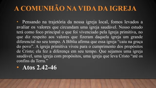 A COMUNHÃO NA VIDA DA IGREJA
• Pensando na trajetória da nossa igreja local, fomos levados a
avaliar os valores que circundam uma igreja saudável. Nosso estudo
terá como foco principal o que foi vivenciado pela Igreja primitiva, no
que diz respeito aos valores que fizeram daquela igreja um grande
diferencial no seu tempo. A Bíblia afirma que essa igreja “caiu na graça
do povo”. A igreja primitiva viveu para o cumprimento dos propósitos
de Cristo; ela fez a diferença em seu tempo. Que sejamos uma igreja
saudável, uma igreja com propósitos, uma igreja que leva Cristo “até os
confins da Terra.”
• Atos 2.42-46
 