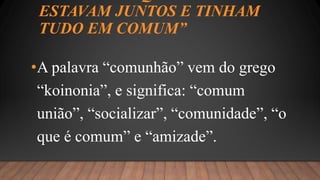 ESTAVAM JUNTOS E TINHAM
TUDO EM COMUM”
•A palavra “comunhão” vem do grego
“koinonia”, e significa: “comum
união”, “socializar”, “comunidade”, “o
que é comum” e “amizade”.
 