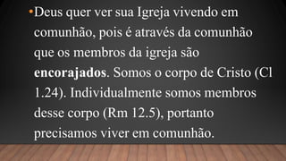 •Deus quer ver sua Igreja vivendo em
comunhão, pois é através da comunhão
que os membros da igreja são
encorajados. Somos o corpo de Cristo (Cl
1.24). Individualmente somos membros
desse corpo (Rm 12.5), portanto
precisamos viver em comunhão.
 