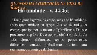 QUANDO HÁ COMUNHÃO NA VIDA DA
IGREJA...
Há unidade - v. 44,46;
Em alguns lugares, há união, mas não há unidade.
Deus quer unidade na Igreja. O alvo de todos os
crentes precisa ser o mesmo: “glorificar a Deus e
proclamar a glória Dele ao mundo” (Mt 5.16, At
1.8). Somos diferentes, temos pensamentos
diferentes, contudo trabalhamos juntos para
realizarmos a vontade do Senhor.
 
