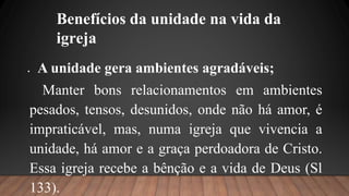 Benefícios da unidade na vida da
igreja
 A unidade gera ambientes agradáveis;
Manter bons relacionamentos em ambientes
pesados, tensos, desunidos, onde não há amor, é
impraticável, mas, numa igreja que vivencia a
unidade, há amor e a graça perdoadora de Cristo.
Essa igreja recebe a bênção e a vida de Deus (Sl
133).
 